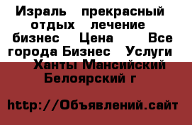 Израль - прекрасный  отдых - лечение - бизнес  › Цена ­ 1 - Все города Бизнес » Услуги   . Ханты-Мансийский,Белоярский г.